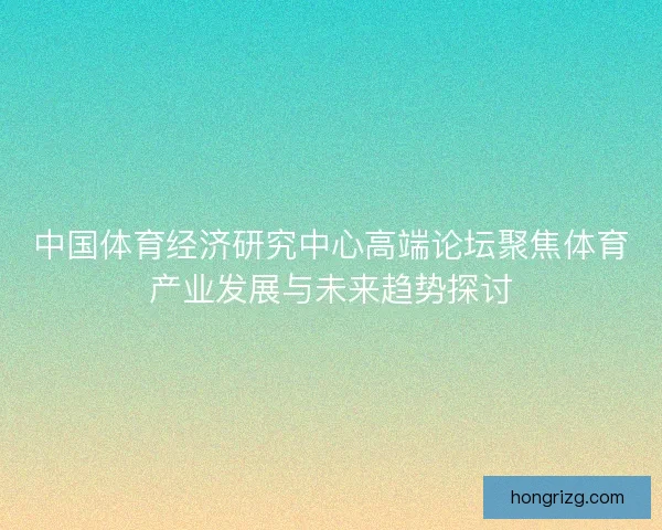 中国体育经济研究中心高端论坛聚焦体育产业发展与未来趋势探讨